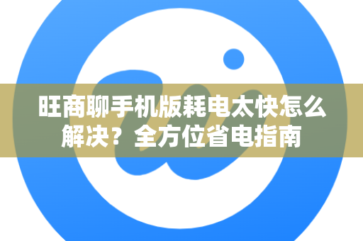 旺商聊手机版耗电太快怎么解决？全方位省电指南