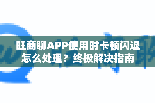 旺商聊APP使用时卡顿闪退怎么处理？终极解决指南